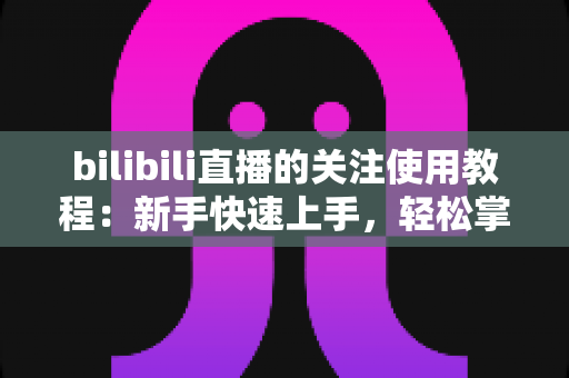 bilibili直播的关注使用教程:新手快速上手,轻松掌握B站直播关注全技巧 bilibili直播的关注使用教程:新手快速上手,轻松掌握B站直播关注全技巧
