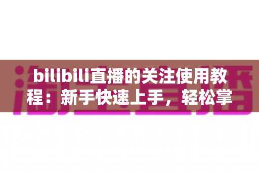 bilibili直播的关注使用教程：新手快速上手，轻松掌握B站直播关注全技巧