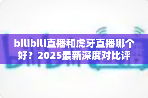 bilibili直播和虎牙直播哪个好?2025最新深度对比评测帮你找到最适合的直播平台 bilibili直播和虎牙直播哪个好?2025最新深度对比评测帮你找到最适合的直播平台