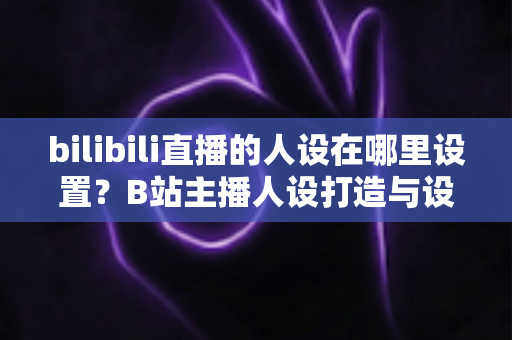 bilibili直播的人设在哪里设置?B站主播人设打造与设置位置完全指南 bilibili直播的人设在哪里设置?B站主播人设打造与设置位置完全指南