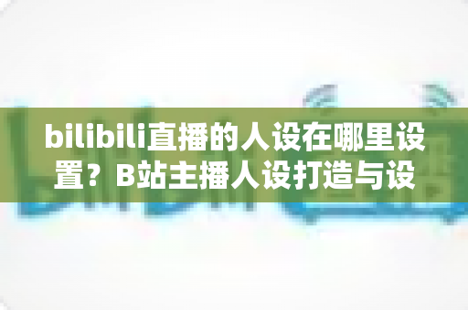 bilibili直播的人设在哪里设置?B站主播人设打造与设置位置完全指南 bilibili直播的人设在哪里设置?B站主播人设打造与设置位置完全指南