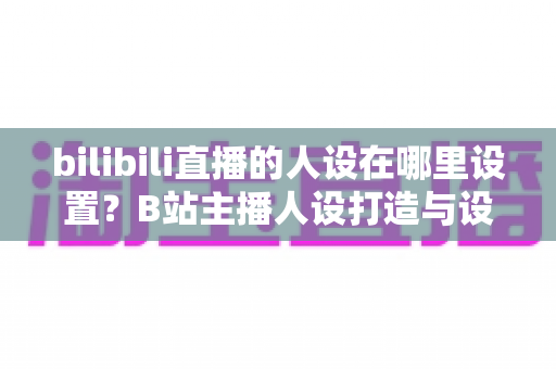 bilibili直播的人设在哪里设置?B站主播人设打造与设置位置完全指南 bilibili直播的人设在哪里设置?B站主播人设打造与设置位置完全指南