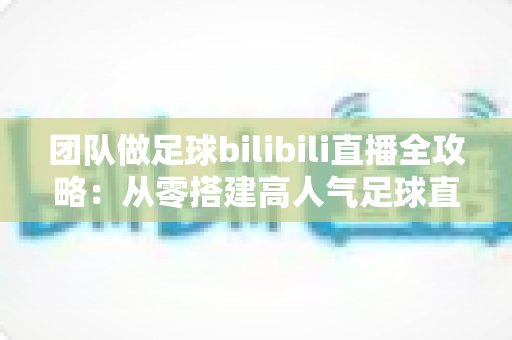 团队做足球bilibili直播全攻略：从零搭建高人气足球直播间，打造属于你的绿茵解说帝国