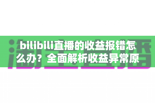 bilibili直播的收益报错怎么办？全面解析收益异常原因与高效解决方案