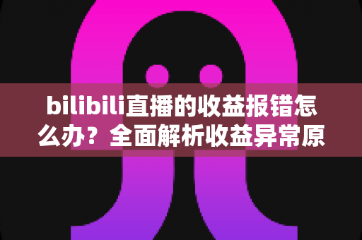 bilibili直播的收益报错怎么办？全面解析收益异常原因与高效解决方案