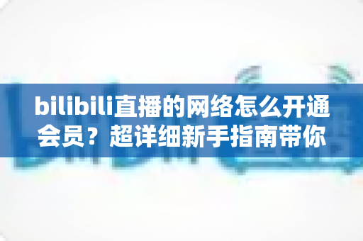 bilibili直播的网络怎么开通会员？超详细新手指南带你轻松搞定B站直播会员开通全流程