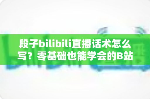 段子bilibili直播话术怎么写?零基础也能学会的B站直播爆笑话术创作指南 段子bilibili直播话术怎么写?零基础也能学会的B站直播爆笑话术创作指南