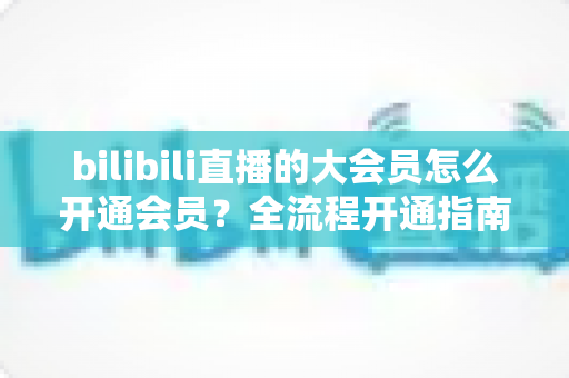 bilibili直播的大会员怎么开通会员？全流程开通指南与权益详解