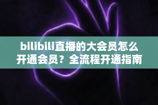 bilibili直播的大会员怎么开通会员？全流程开通指南与权益详解