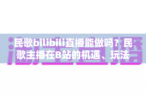 民歌bilibili直播能做吗?民歌主播在B站的机遇、玩法与变现全指南 民歌bilibili直播能做吗?民歌主播在B站的机遇、玩法与变现全指南