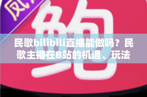 民歌bilibili直播能做吗?民歌主播在B站的机遇、玩法与变现全指南 民歌bilibili直播能做吗?民歌主播在B站的机遇、玩法与变现全指南