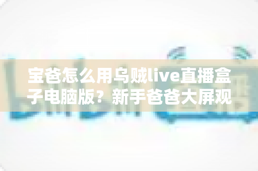 宝爸怎么用乌贼live直播盒子电脑版?新手爸爸大屏观影与带娃娱乐两不误的实用全攻略 宝爸怎么用乌贼live直播盒子电脑版?新手爸爸大屏观影与带娃娱乐两不误的实用全攻略