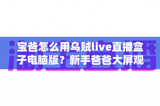 宝爸怎么用乌贼live直播盒子电脑版？新手爸爸大屏观影与带娃娱乐两不误的实用全攻略