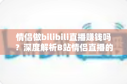 情侣做bilibili直播赚钱吗?深度解析B站情侣直播的盈利模式、真实收入与起号攻略 情侣做bilibili直播赚钱吗?深度解析B站情侣直播的盈利模式、真实收入与起号攻略