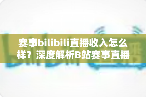 赛事bilibili直播收入怎么样?深度解析B站赛事直播的真实收益与赚钱潜力 赛事bilibili直播收入怎么样?深度解析B站赛事直播的真实收益与赚钱潜力