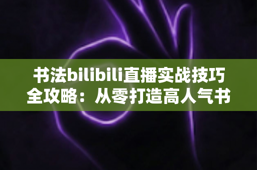书法bilibili直播实战技巧全攻略：从零打造高人气书法直播间的完整指南