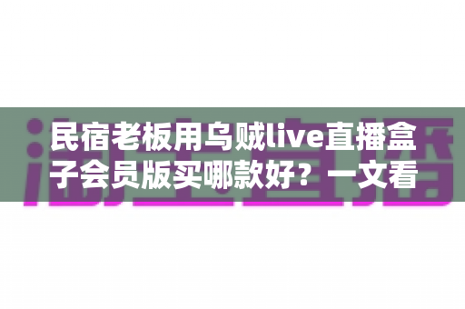 民宿老板用乌贼live直播盒子会员版买哪款好?一文看懂版本差异与选购攻略 民宿老板用乌贼live直播盒子会员版买哪款好?一文看懂版本差异与选购攻略