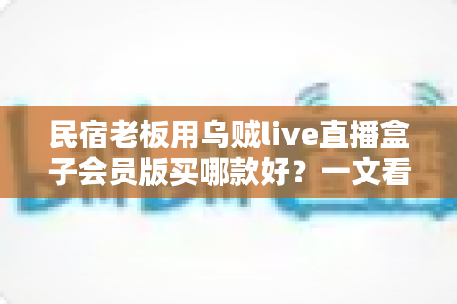 民宿老板用乌贼live直播盒子会员版买哪款好?一文看懂版本差异与选购攻略 民宿老板用乌贼live直播盒子会员版买哪款好?一文看懂版本差异与选购攻略