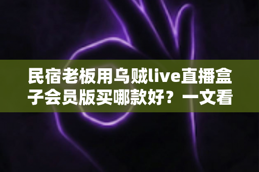 民宿老板用乌贼live直播盒子会员版买哪款好？一文看懂版本差异与选购攻略