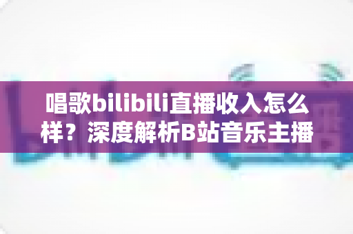 唱歌bilibili直播收入怎么样?深度解析B站音乐主播的真实收入构成与变现前景 唱歌bilibili直播收入怎么样?深度解析B站音乐主播的真实收入构成与变现前景