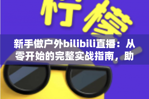 新手做户外bilibili直播:从零开始的完整实战指南,助你快速涨粉变现 新手做户外bilibili直播:从零开始的完整实战指南,助你快速涨粉变现