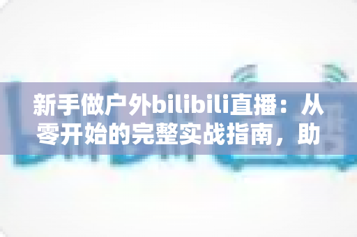 新手做户外bilibili直播:从零开始的完整实战指南,助你快速涨粉变现 新手做户外bilibili直播:从零开始的完整实战指南,助你快速涨粉变现