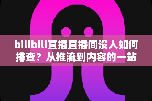 bilibili直播直播间没人如何排查？从推流到内容的一站式自查指南