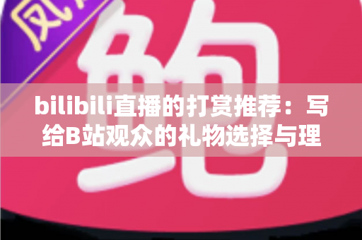 bilibili直播的打赏推荐：写给B站观众的礼物选择与理性消费全指南