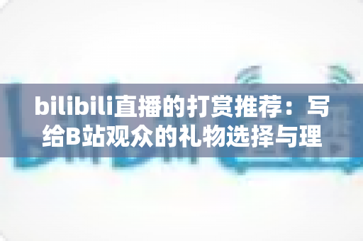 bilibili直播的打赏推荐：写给B站观众的礼物选择与理性消费全指南