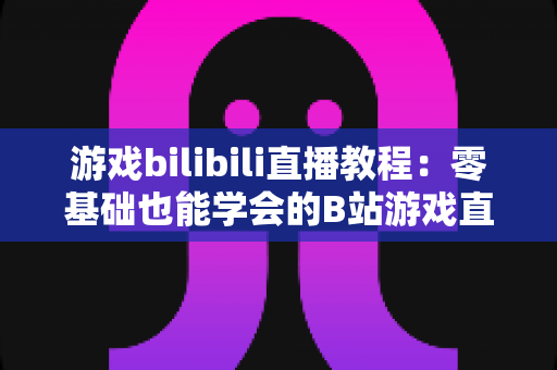 游戏bilibili直播教程:零基础也能学会的B站游戏直播全攻略 游戏bilibili直播教程:零基础也能学会的B站游戏直播全攻略