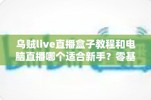 乌贼live直播盒子教程和电脑直播哪个适合新手?零基础主播设备选择与快速开播全攻略 乌贼live直播盒子教程和电脑直播哪个适合新手?零基础主播设备选择与快速开播全攻略