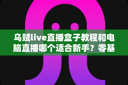 乌贼live直播盒子教程和电脑直播哪个适合新手？零基础主播设备选择与快速开播全攻略