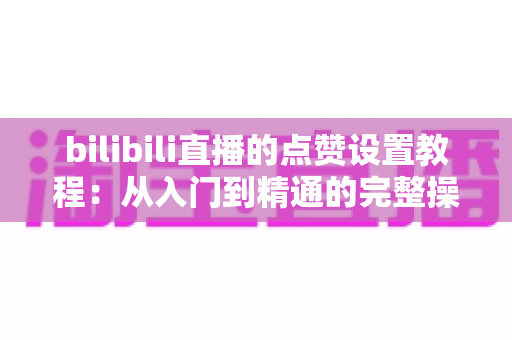 bilibili直播的点赞设置教程:从入门到精通的完整操作指南与互动提升技巧 bilibili直播的点赞设置教程:从入门到精通的完整操作指南与互动提升技巧