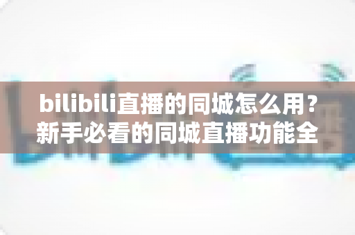 bilibili直播的同城怎么用？新手必看的同城直播功能全攻略