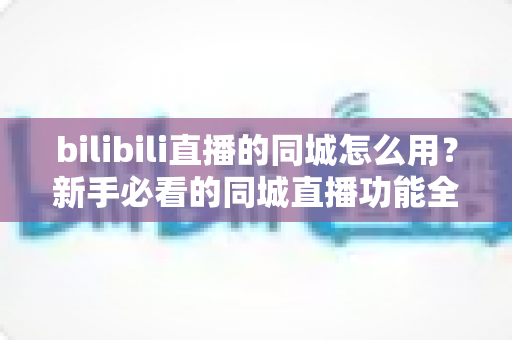 bilibili直播的同城怎么用？新手必看的同城直播功能全攻略