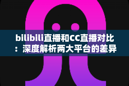 bilibili直播和CC直播对比:深度解析两大平台的差异,帮你找到最适合的直播平台选择 bilibili直播和CC直播对比:深度解析两大平台的差异,帮你找到最适合的直播平台选择