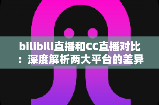 bilibili直播和CC直播对比：深度解析两大平台的差异，帮你找到最适合的直播平台选择