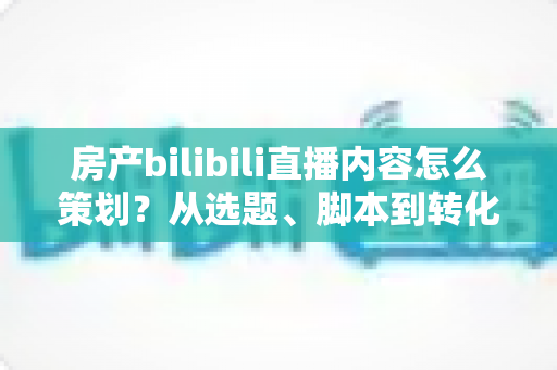 房产bilibili直播内容怎么策划？从选题、脚本到转化的全流程实战指南