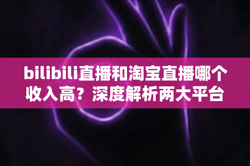 bilibili直播和淘宝直播哪个收入高?深度解析两大平台的赚钱潜力与变现差异 bilibili直播和淘宝直播哪个收入高?深度解析两大平台的赚钱潜力与变现差异