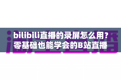 bilibili直播的录屏怎么用?零基础也能学会的B站直播录制完整教程与实用技巧 bilibili直播的录屏怎么用?零基础也能学会的B站直播录制完整教程与实用技巧