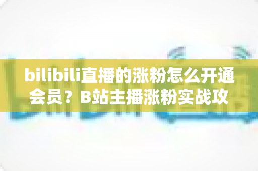 bilibili直播的涨粉怎么开通会员？B站主播涨粉实战攻略与会员开通全流程详解