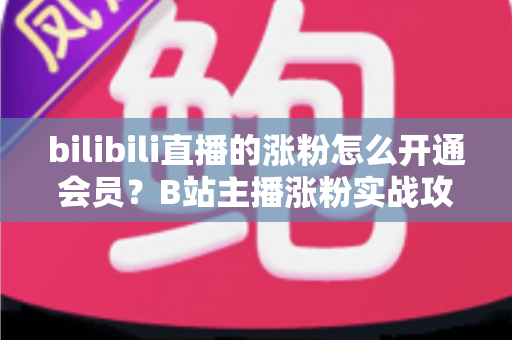 bilibili直播的涨粉怎么开通会员？B站主播涨粉实战攻略与会员开通全流程详解