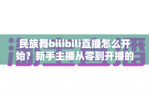 民族舞bilibili直播怎么开始?新手主播从零到开播的完整实操指南 民族舞bilibili直播怎么开始?新手主播从零到开播的完整实操指南