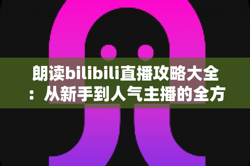 朗读bilibili直播攻略大全：从新手到人气主播的全方位实战指南