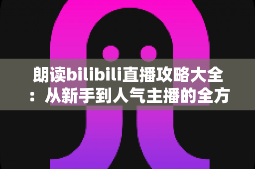 朗读bilibili直播攻略大全：从新手到人气主播的全方位实战指南