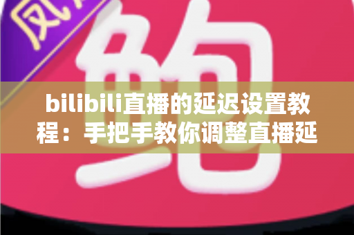 bilibili直播的延迟设置教程：手把手教你调整直播延迟，轻松提升观看体验与直播安全