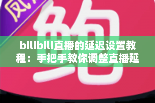 bilibili直播的延迟设置教程：手把手教你调整直播延迟，轻松提升观看体验与直播安全