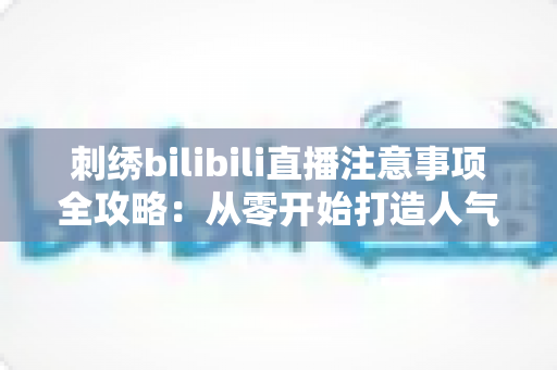 刺绣bilibili直播注意事项全攻略：从零开始打造人气手工直播间的实用指南