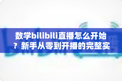 数学bilibili直播怎么开始？新手从零到开播的完整实战指南与涨粉秘籍