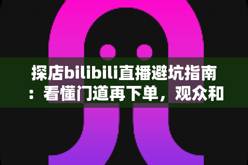 探店bilibili直播避坑指南:看懂门道再下单,观众和新手主播都能少走弯路 探店bilibili直播避坑指南:看懂门道再下单,观众和新手主播都能少走弯路